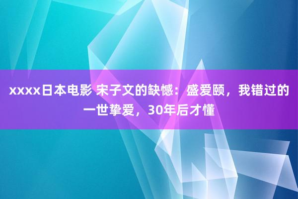 xxxx日本电影 宋子文的缺憾：盛爱颐，我错过的一世挚爱，30年后才懂