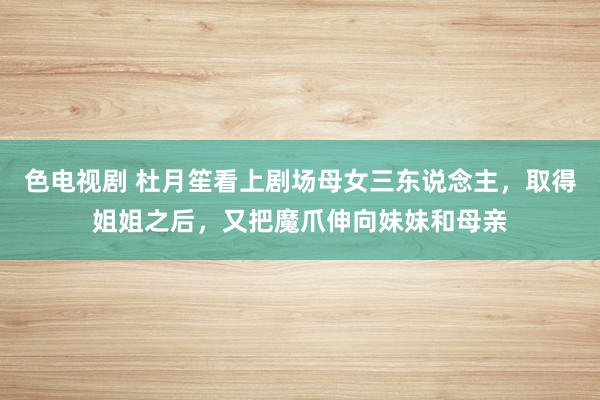 色电视剧 杜月笙看上剧场母女三东说念主，取得姐姐之后，又把魔爪伸向妹妹和母亲