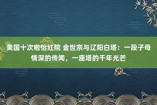 美国十次啦怡红院 金世宗与辽阳白塔：一段子母情深的传闻，一座塔的千年光芒