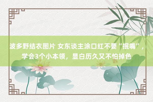 波多野结衣图片 女东谈主涂口红不要“抿嘴”，学会3个小本领，显白历久又不怕掉色