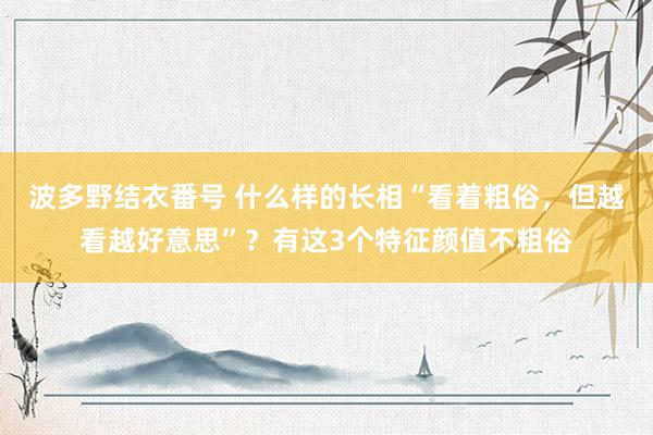 波多野结衣番号 什么样的长相“看着粗俗，但越看越好意思”？有这3个特征颜值不粗俗