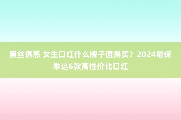 黑丝诱惑 女生口红什么牌子值得买？2024最保举这6款高性价比口红