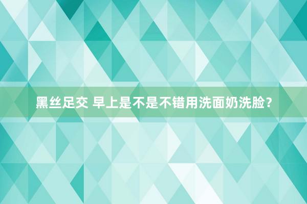 黑丝足交 早上是不是不错用洗面奶洗脸？