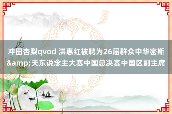 冲田杏梨qvod 洪惠红被聘为26届群众中华密斯&夫东说念主大赛中国总决赛中国区副主席