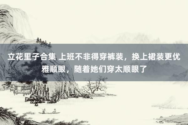 立花里子合集 上班不非得穿裤装，换上裙装更优雅顺眼，随着她们穿太顺眼了