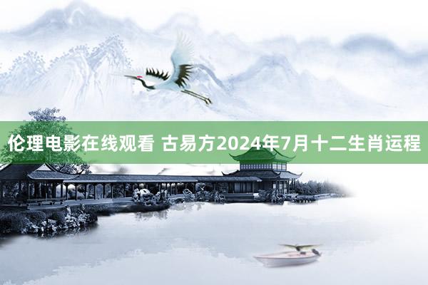 伦理电影在线观看 古易方2024年7月十二生肖运程