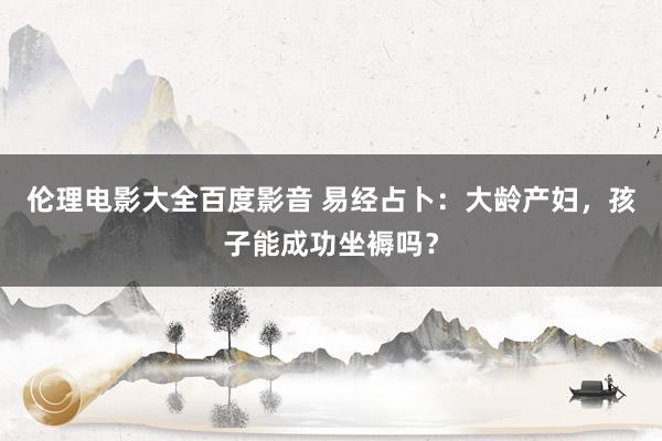 伦理电影大全百度影音 易经占卜：大龄产妇，孩子能成功坐褥吗？