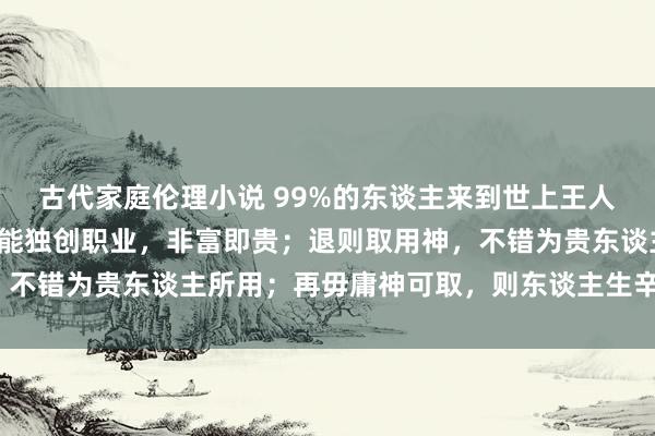 古代家庭伦理小说 99%的东谈主来到世上王人是充数的：八字入格，能独创职业，非富即贵；退则取用神，不错为贵东谈主所用；再毋庸神可取，则东谈主生辛苦（一德）