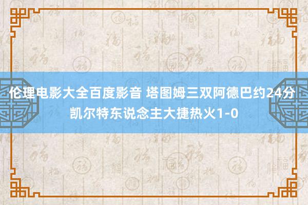 伦理电影大全百度影音 塔图姆三双阿德巴约24分 凯尔特东说念主大捷热火1-0