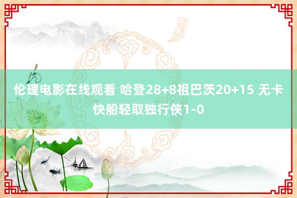 伦理电影在线观看 哈登28+8祖巴茨20+15 无卡快船轻取独行侠1-0