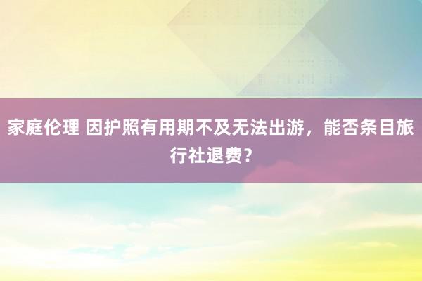 家庭伦理 因护照有用期不及无法出游，能否条目旅行社退费？