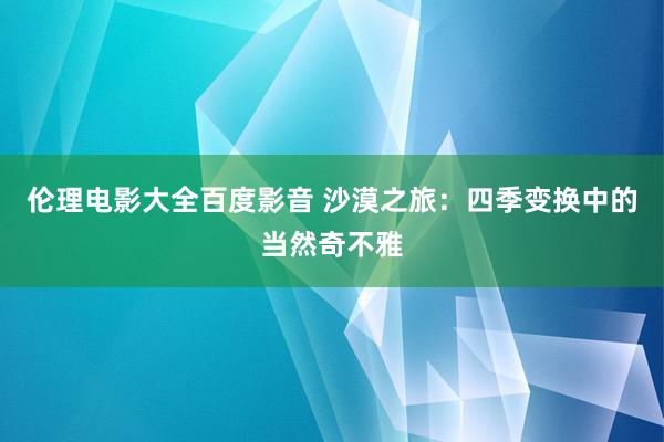 伦理电影大全百度影音 沙漠之旅：四季变换中的当然奇不雅