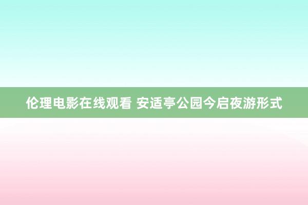 伦理电影在线观看 安适亭公园今启夜游形式