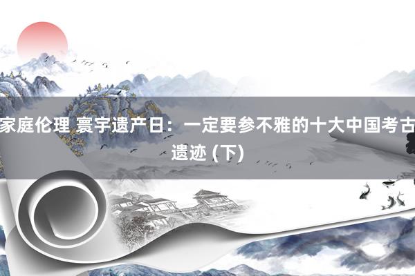 家庭伦理 寰宇遗产日：一定要参不雅的十大中国考古遗迹 (下)