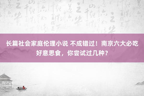 长篇社会家庭伦理小说 不成错过！南京六大必吃好意思食，你尝试过几种？