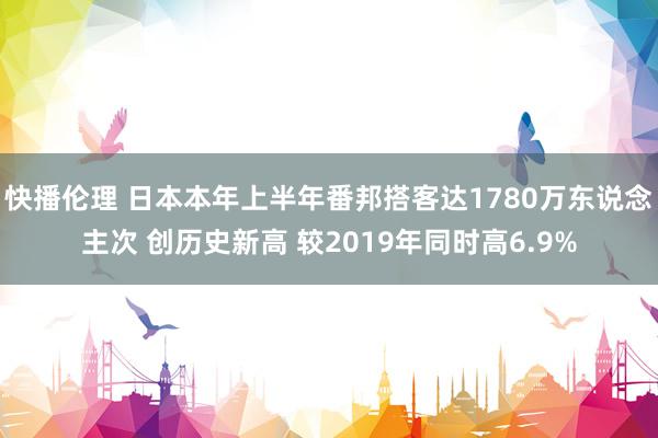 快播伦理 日本本年上半年番邦搭客达1780万东说念主次 创历史新高 较2019年同时高6.9%