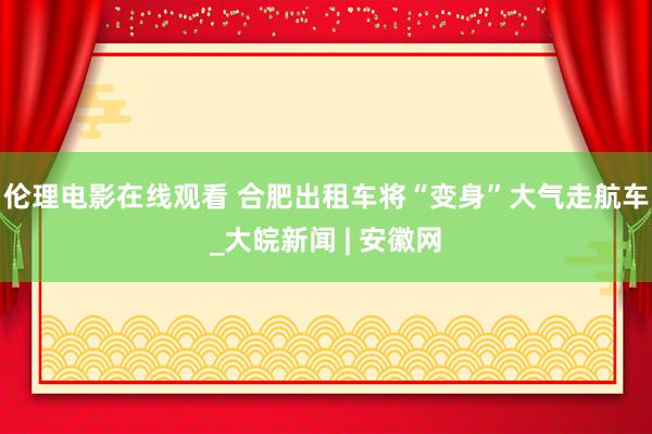 伦理电影在线观看 合肥出租车将“变身”大气走航车_大皖新闻 | 安徽网