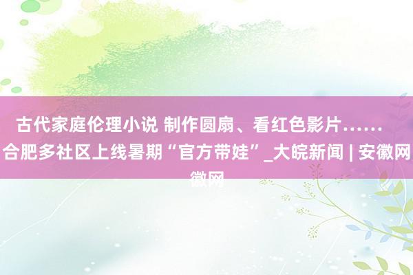 古代家庭伦理小说 制作圆扇、看红色影片……   合肥多社区上线暑期“官方带娃”_大皖新闻 | 安徽网