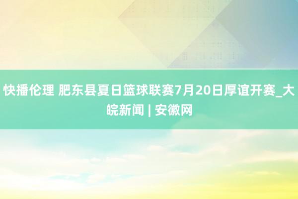 快播伦理 肥东县夏日篮球联赛7月20日厚谊开赛_大皖新闻 | 安徽网