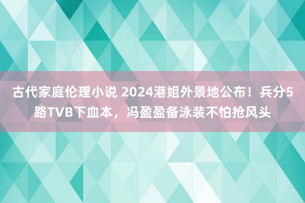 古代家庭伦理小说 2024港姐外景地公布！兵分5路TVB下血本，冯盈盈备泳装不怕抢风头