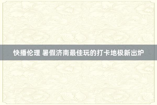 快播伦理 暑假济南最佳玩的打卡地极新出炉