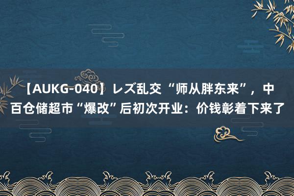 【AUKG-040】レズ乱交 “师从胖东来”，中百仓储超市“爆改”后初次开业：价钱彰着下来了