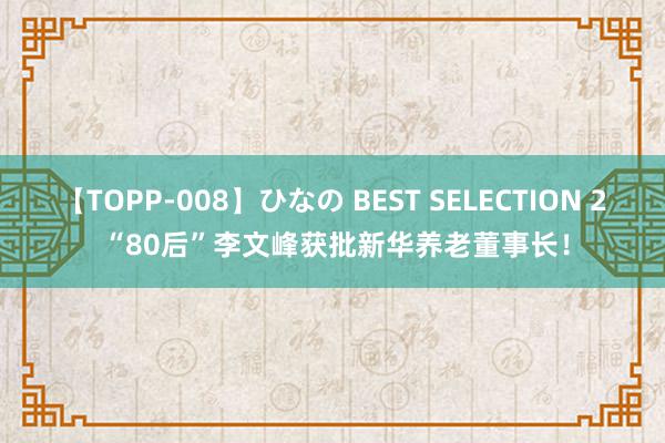 【TOPP-008】ひなの BEST SELECTION 2 “80后”李文峰获批新华养老董事长！