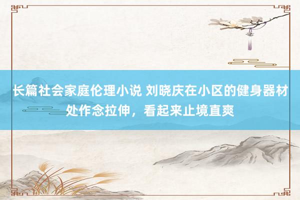 长篇社会家庭伦理小说 刘晓庆在小区的健身器材处作念拉伸，看起来止境直爽