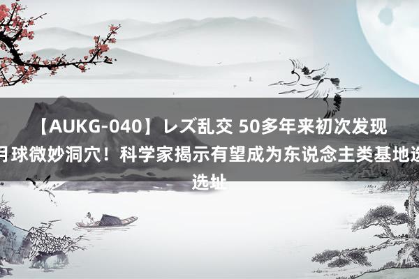 【AUKG-040】レズ乱交 50多年来初次发现，月球微妙洞穴！科学家揭示有望成为东说念主类基地选址