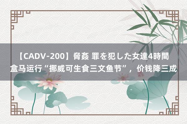 【CADV-200】脅姦 罪を犯した女達4時間 盒马运行“挪威可生食三文鱼节”，价钱降三成