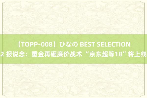 【TOPP-008】ひなの BEST SELECTION 2 报说念：重金再砸廉价战术 “京东超等18”将上线