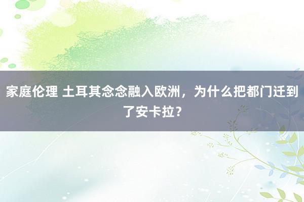 家庭伦理 土耳其念念融入欧洲，为什么把都门迁到了安卡拉？