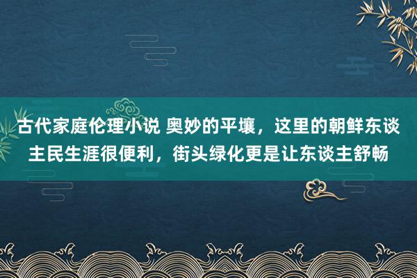 古代家庭伦理小说 奥妙的平壤，这里的朝鲜东谈主民生涯很便利，街头绿化更是让东谈主舒畅