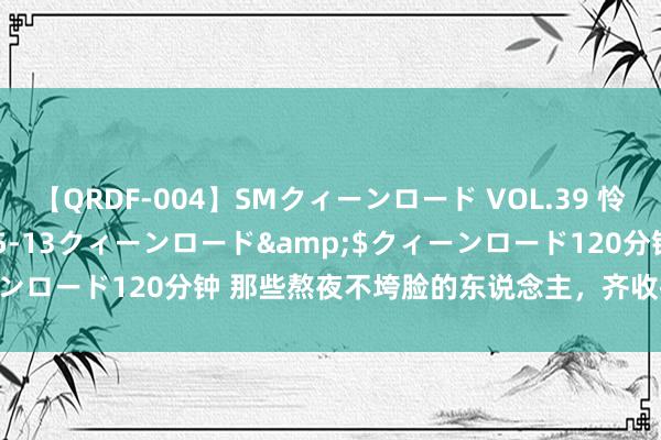 【QRDF-004】SMクィーンロード VOL.39 怜佳</a>2018-05-13クィーンロード&$クィーンロード120分钟 那些熬夜不垮脸的东说念主，齐收拢了这 2 处环节