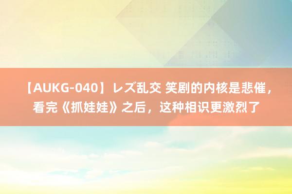 【AUKG-040】レズ乱交 笑剧的内核是悲催，看完《抓娃娃》之后，这种相识更激烈了