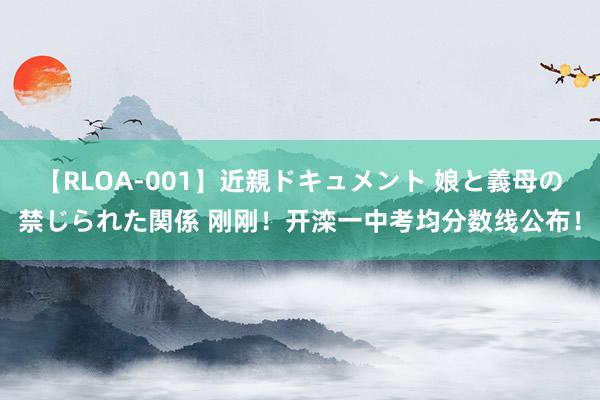 【RLOA-001】近親ドキュメント 娘と義母の禁じられた関係 刚刚！开滦一中考均分数线公布！