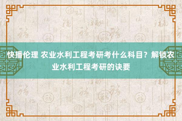 快播伦理 农业水利工程考研考什么科目？解锁农业水利工程考研的诀要