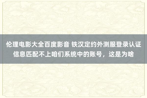 伦理电影大全百度影音 铁汉定约外测服登录认证信息匹配不上咱们系统中的账号，这是为啥