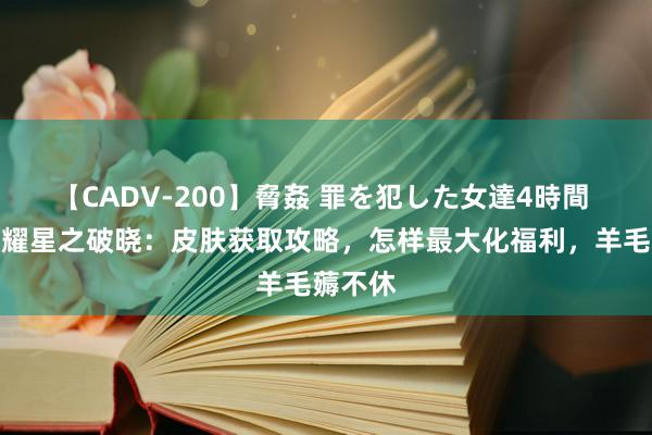 【CADV-200】脅姦 罪を犯した女達4時間 王者荣耀星之破晓：皮肤获取攻略，怎样最大化福利，羊毛薅不休