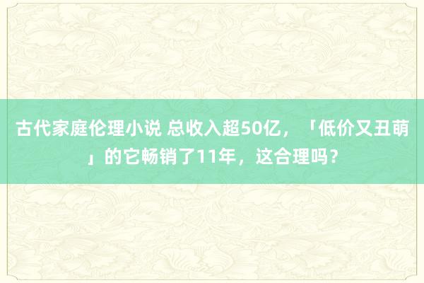 古代家庭伦理小说 总收入超50亿，「低价又丑萌」的它畅销了11年，这合理吗？