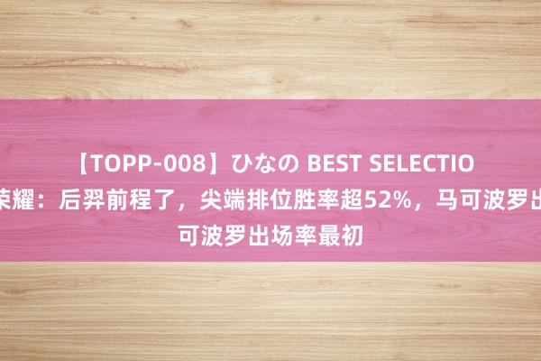 【TOPP-008】ひなの BEST SELECTION 2 王者荣耀：后羿前程了，尖端排位胜率超52%，马可波罗出场率最初