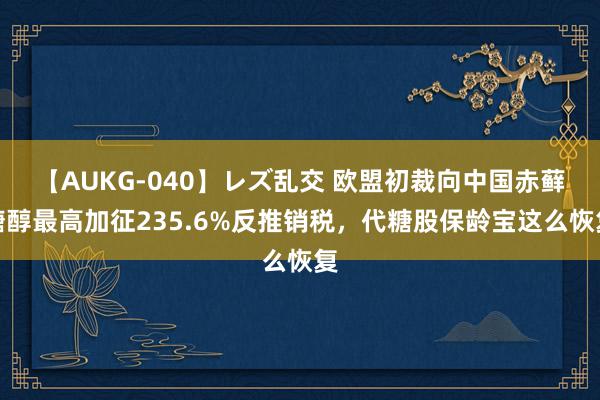 【AUKG-040】レズ乱交 欧盟初裁向中国赤藓糖醇最高加征235.6%反推销税，代糖股保龄宝这么恢复