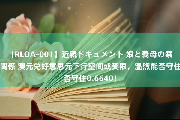 【RLOA-001】近親ドキュメント 娘と義母の禁じられた関係 澳元兑好意思元下行空间或受限，温煦能否守住0.6640！