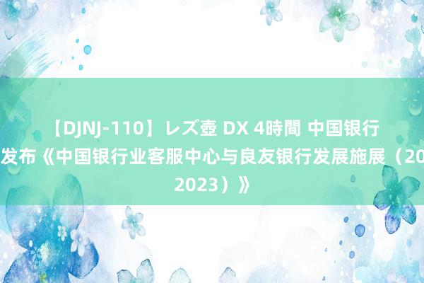 【DJNJ-110】レズ壺 DX 4時間 中国银行业协会发布《中国银行业客服中心与良友银行发展施展（2023）》