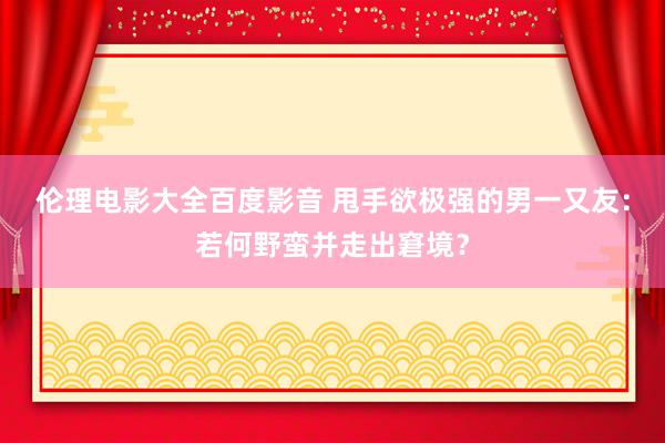 伦理电影大全百度影音 甩手欲极强的男一又友：若何野蛮并走出窘境？