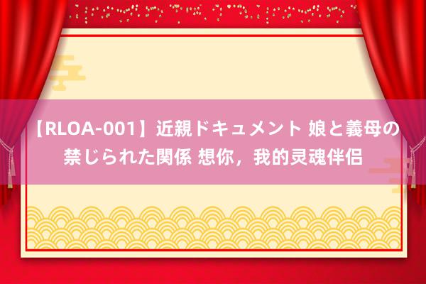 【RLOA-001】近親ドキュメント 娘と義母の禁じられた関係 想你，我的灵魂伴侣