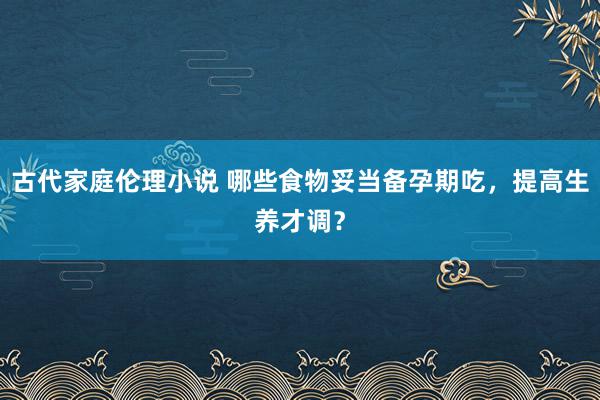 古代家庭伦理小说 哪些食物妥当备孕期吃，提高生养才调？