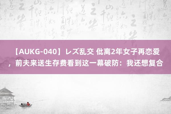 【AUKG-040】レズ乱交 仳离2年女子再恋爱，前夫来送生存费看到这一幕破防：我还想复合