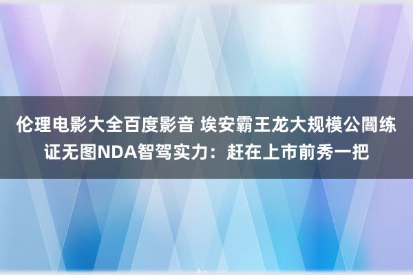 伦理电影大全百度影音 埃安霸王龙大规模公闇练证无图NDA智驾实力：赶在上市前秀一把