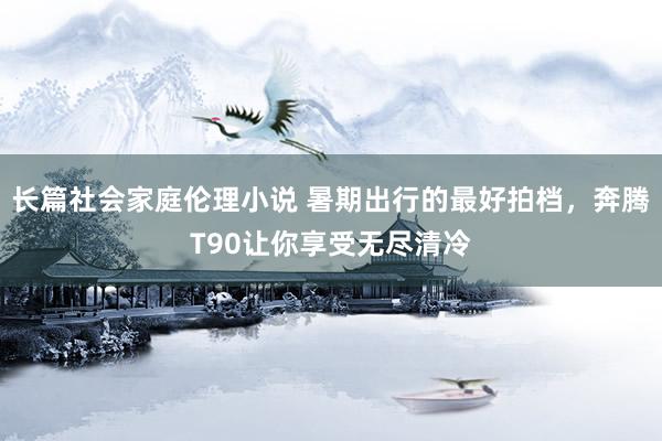 长篇社会家庭伦理小说 暑期出行的最好拍档，奔腾T90让你享受无尽清冷